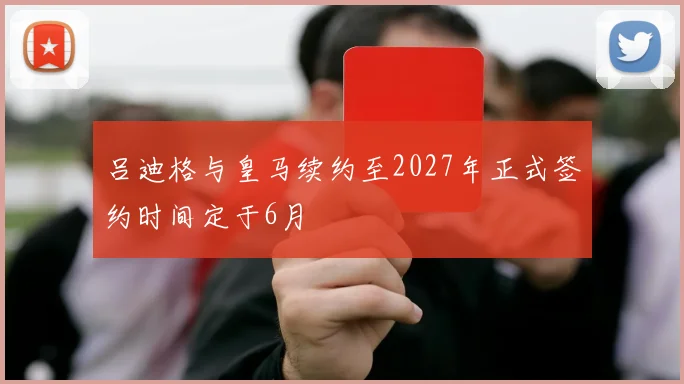 吕迪格与皇马续约至2027年正式签约时间定于6月