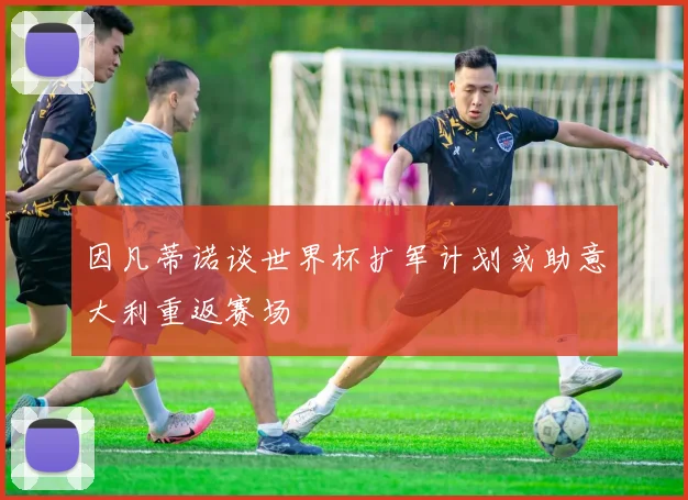 因凡蒂诺谈世界杯扩军计划或助意大利重返赛场
