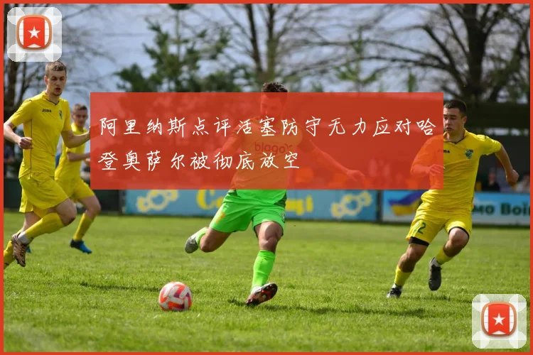 阿里纳斯点评活塞防守无力应对哈登奥萨尔被彻底放空