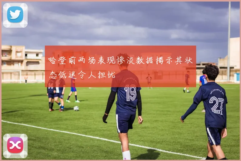 哈登前两场表现惨淡数据揭示其状态低迷令人担忧