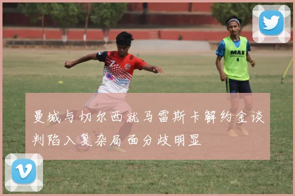 曼城与切尔西就马雷斯卡解约金谈判陷入复杂局面分歧明显
