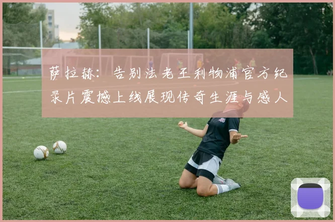 萨拉赫：告别法老王利物浦官方纪录片震撼上线展现传奇生涯与感人时刻
