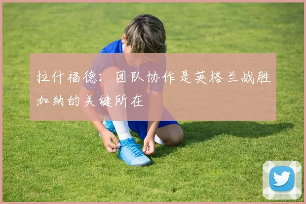 拉什福德：团队协作是英格兰战胜加纳的关键所在