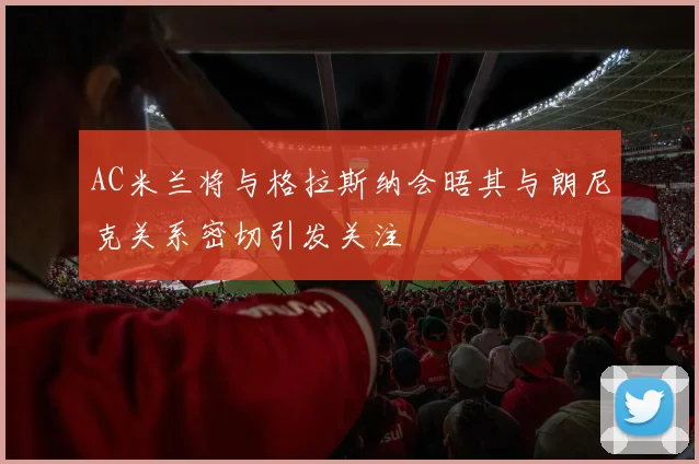 AC米兰将与格拉斯纳会晤其与朗尼克关系密切引发关注