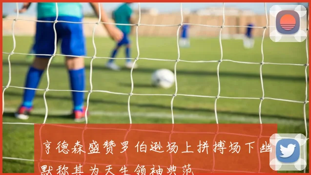 亨德森盛赞罗伯逊场上拼搏场下幽默称其为天生领袖典范